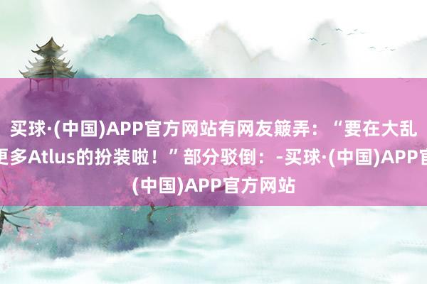 买球·(中国)APP官方网站有网友簸弄：“要在大乱斗看到更多Atlus的扮装啦！”部分驳倒：-买球·(中国)APP官方网站