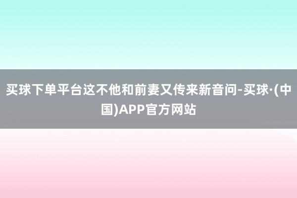买球下单平台这不他和前妻又传来新音问-买球·(中国)APP官方网站
