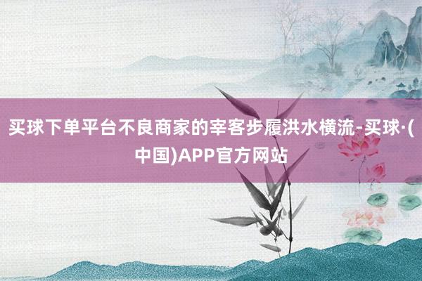 买球下单平台不良商家的宰客步履洪水横流-买球·(中国)APP官方网站