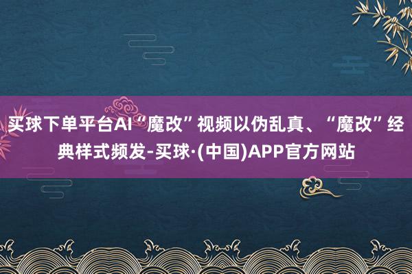 买球下单平台AI“魔改”视频以伪乱真、“魔改”经典样式频发-买球·(中国)APP官方网站
