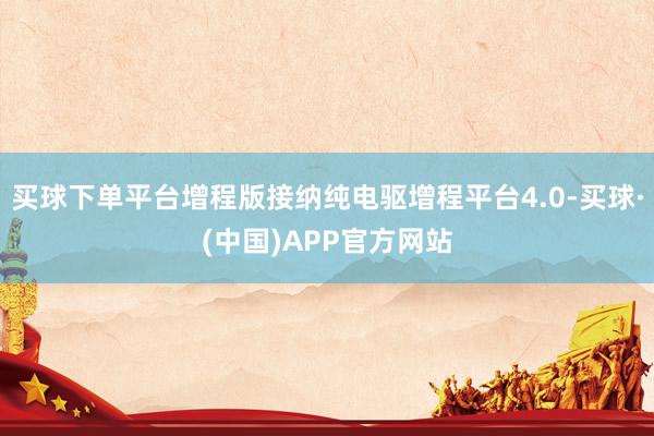 买球下单平台增程版接纳纯电驱增程平台4.0-买球·(中国)APP官方网站