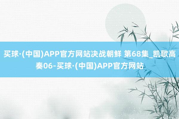 买球·(中国)APP官方网站决战朝鲜 第68集_凯歌高奏06-买球·(中国)APP官方网站