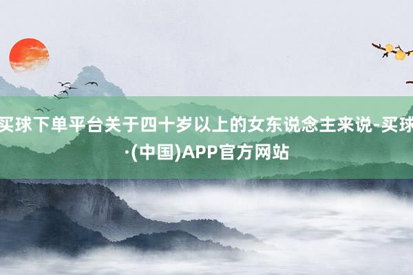 买球下单平台关于四十岁以上的女东说念主来说-买球·(中国)APP官方网站