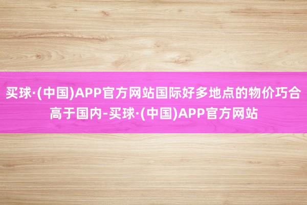 买球·(中国)APP官方网站国际好多地点的物价巧合高于国内-买球·(中国)APP官方网站