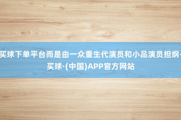 买球下单平台而是由一众重生代演员和小品演员担纲-买球·(中国)APP官方网站