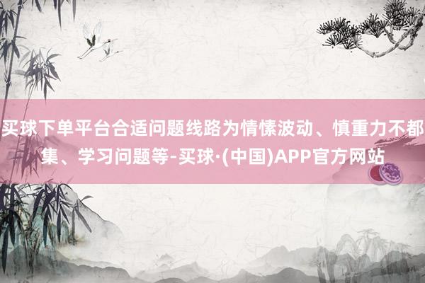 买球下单平台合适问题线路为情愫波动、慎重力不都集、学习问题等-买球·(中国)APP官方网站