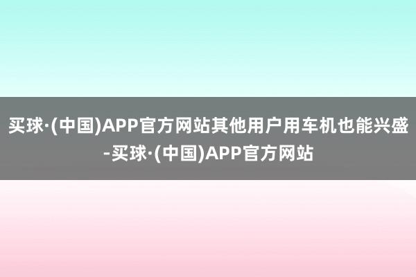 买球·(中国)APP官方网站其他用户用车机也能兴盛-买球·(中国)APP官方网站