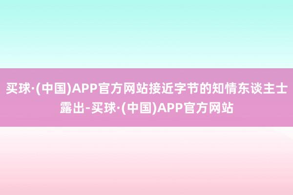 买球·(中国)APP官方网站接近字节的知情东谈主士露出-买球·(中国)APP官方网站