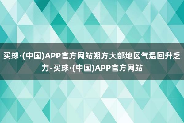 买球·(中国)APP官方网站朔方大部地区气温回升乏力-买球·(中国)APP官方网站