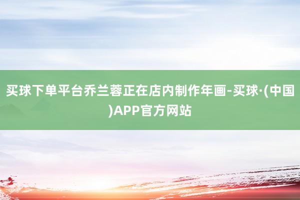 买球下单平台乔兰蓉正在店内制作年画-买球·(中国)APP官方网站
