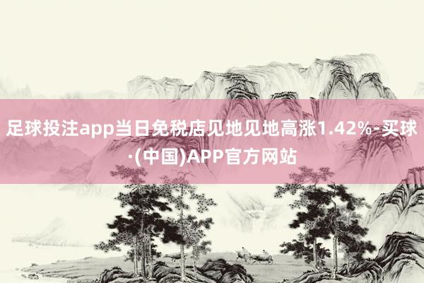 足球投注app当日免税店见地见地高涨1.42%-买球·(中国)APP官方网站