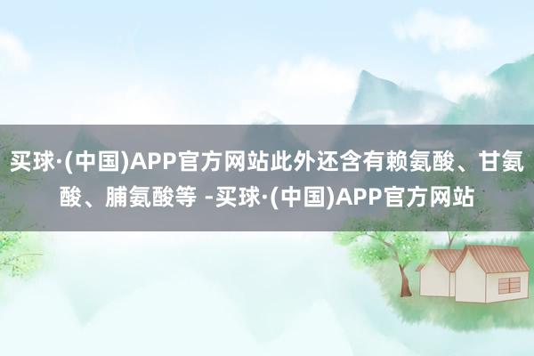 买球·(中国)APP官方网站此外还含有赖氨酸、甘氨酸、脯氨酸等 -买球·(中国)APP官方网站