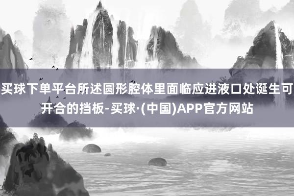买球下单平台所述圆形腔体里面临应进液口处诞生可开合的挡板-买球·(中国)APP官方网站