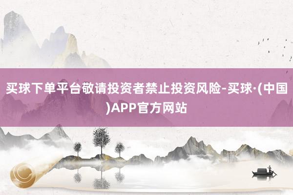 买球下单平台敬请投资者禁止投资风险-买球·(中国)APP官方网站