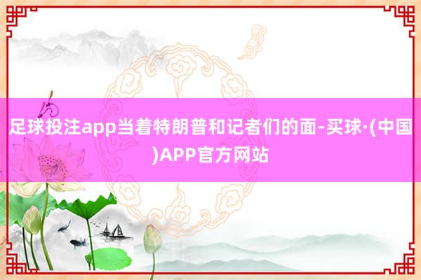 足球投注app当着特朗普和记者们的面-买球·(中国)APP官方网站
