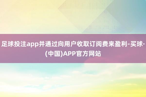 足球投注app并通过向用户收取订阅费来盈利-买球·(中国)APP官方网站