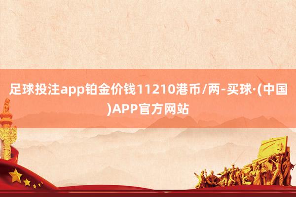 足球投注app铂金价钱11210港币/两-买球·(中国)APP官方网站