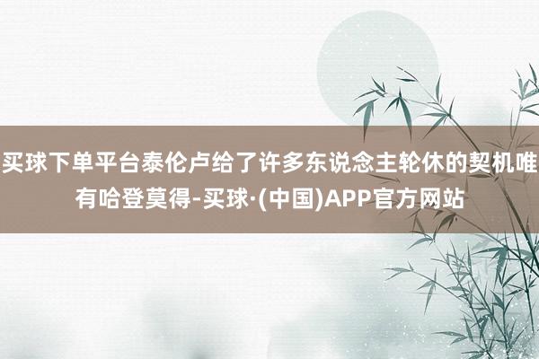 买球下单平台泰伦卢给了许多东说念主轮休的契机唯有哈登莫得-买球·(中国)APP官方网站