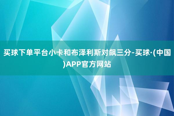 买球下单平台小卡和布泽利斯对飙三分-买球·(中国)APP官方网站