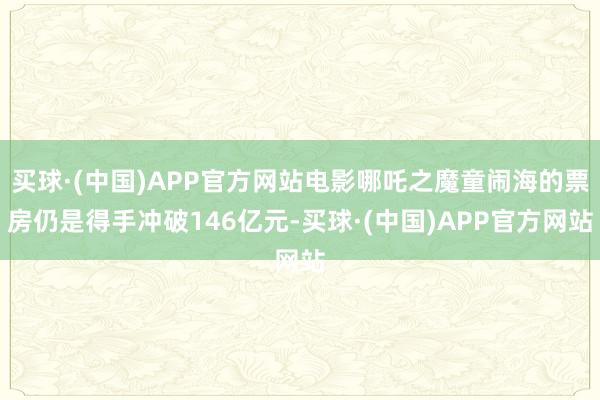 买球·(中国)APP官方网站电影哪吒之魔童闹海的票房仍是得手冲破146亿元-买球·(中国)APP官方网站