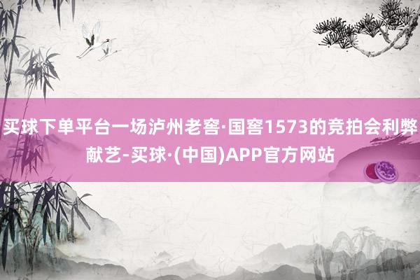 买球下单平台一场泸州老窖·国窖1573的竞拍会利弊献艺-买球·(中国)APP官方网站