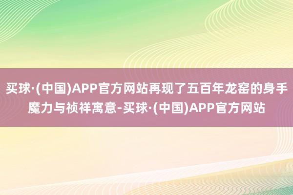 买球·(中国)APP官方网站再现了五百年龙窑的身手魔力与祯祥寓意-买球·(中国)APP官方网站