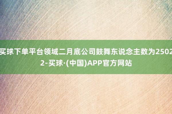 买球下单平台领域二月底公司鼓舞东说念主数为25022-买球·(中国)APP官方网站