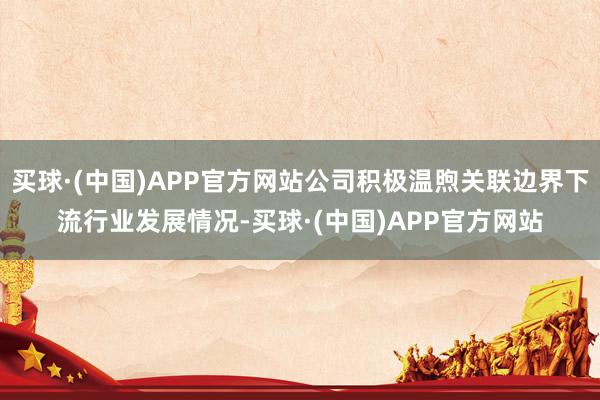 买球·(中国)APP官方网站公司积极温煦关联边界下流行业发展情况-买球·(中国)APP官方网站