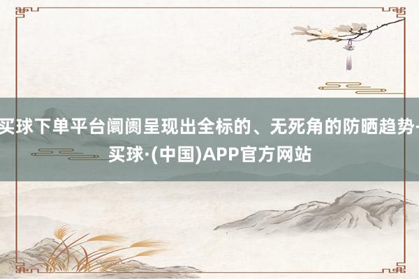 买球下单平台阛阓呈现出全标的、无死角的防晒趋势-买球·(中国)APP官方网站