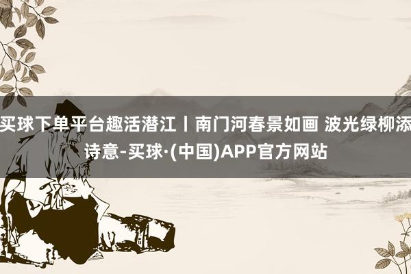 买球下单平台趣活潜江丨南门河春景如画 波光绿柳添诗意-买球·(中国)APP官方网站
