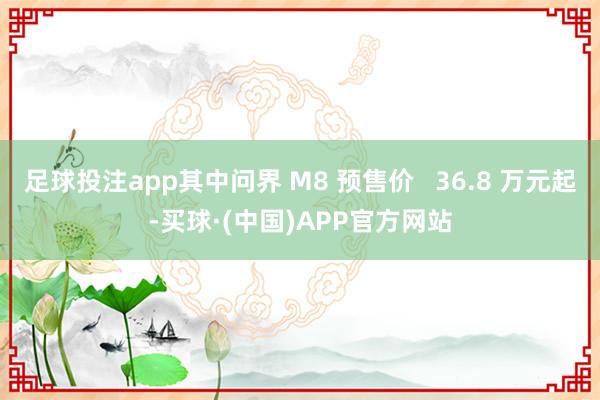 足球投注app其中问界 M8 预售价   36.8 万元起-买球·(中国)APP官方网站