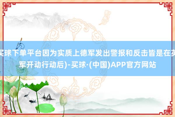 买球下单平台因为实质上德军发出警报和反击皆是在英军开动行动后)-买球·(中国)APP官方网站