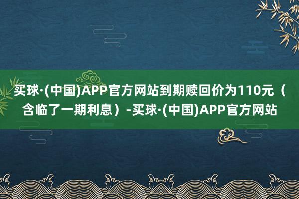 买球·(中国)APP官方网站到期赎回价为110元（含临了一期利息）-买球·(中国)APP官方网站