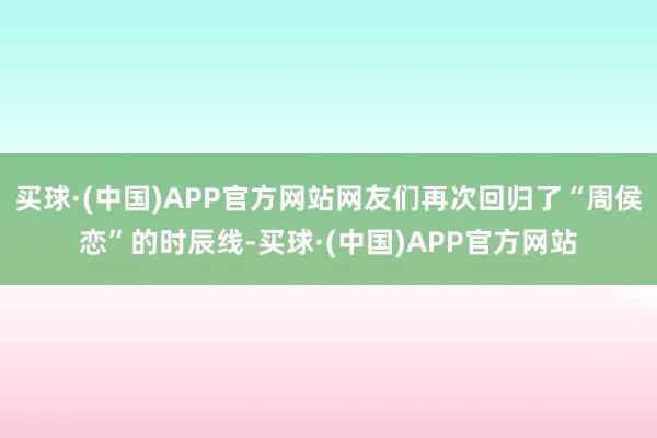 买球·(中国)APP官方网站网友们再次回归了“周侯恋”的时辰线-买球·(中国)APP官方网站