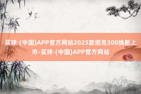 买球·(中国)APP官方网站2025款坦克300焕新上市-买球·(中国)APP官方网站