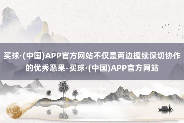 买球·(中国)APP官方网站不仅是两边握续深切协作的优秀恶果-买球·(中国)APP官方网站