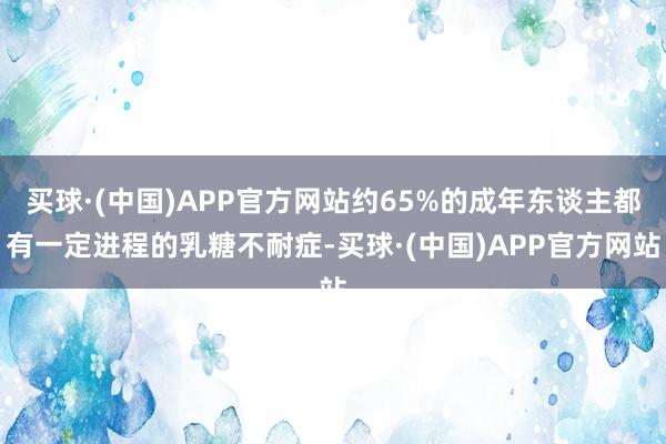 买球·(中国)APP官方网站约65%的成年东谈主都有一定进程的乳糖不耐症-买球·(中国)APP官方网站