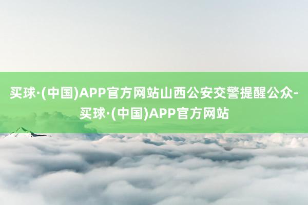 买球·(中国)APP官方网站山西公安交警提醒公众-买球·(中国)APP官方网站