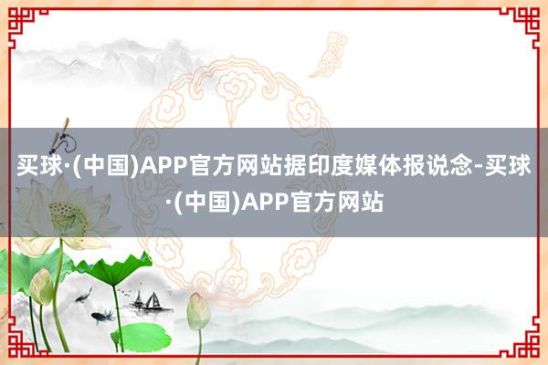 买球·(中国)APP官方网站　　据印度媒体报说念-买球·(中国)APP官方网站