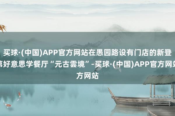 买球·(中国)APP官方网站在愚园路设有门店的新登第好意思学餐厅“元古雲境”-买球·(中国)APP官方网站
