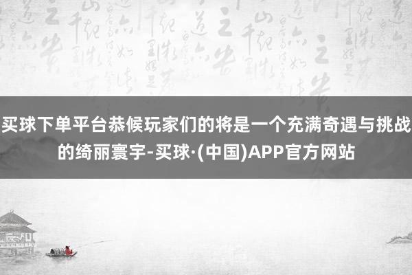 买球下单平台恭候玩家们的将是一个充满奇遇与挑战的绮丽寰宇-买球·(中国)APP官方网站