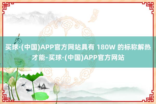 买球·(中国)APP官方网站具有 180W 的标称解热才能-买球·(中国)APP官方网站