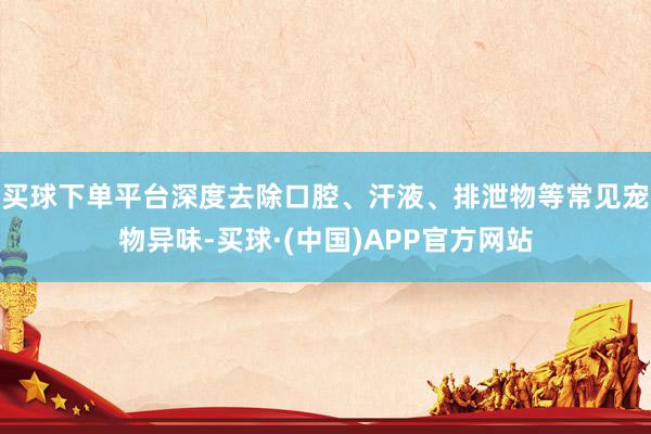 买球下单平台深度去除口腔、汗液、排泄物等常见宠物异味-买球·(中国)APP官方网站