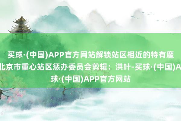 买球·(中国)APP官方网站解锁站区相近的特有魔力！起首：北京市重心站区惩办委员会剪辑：洪叶-买球·(中国)APP官方网站