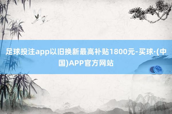 足球投注app以旧换新最高补贴1800元-买球·(中国)APP官方网站
