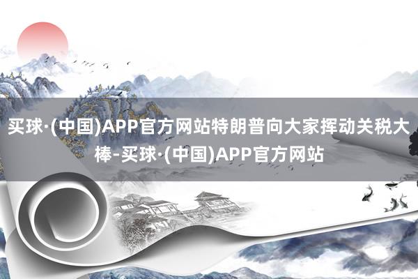 买球·(中国)APP官方网站特朗普向大家挥动关税大棒-买球·(中国)APP官方网站