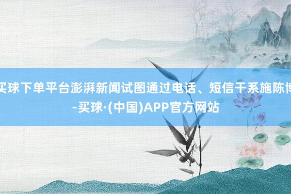 买球下单平台澎湃新闻试图通过电话、短信干系施陈博-买球·(中国)APP官方网站