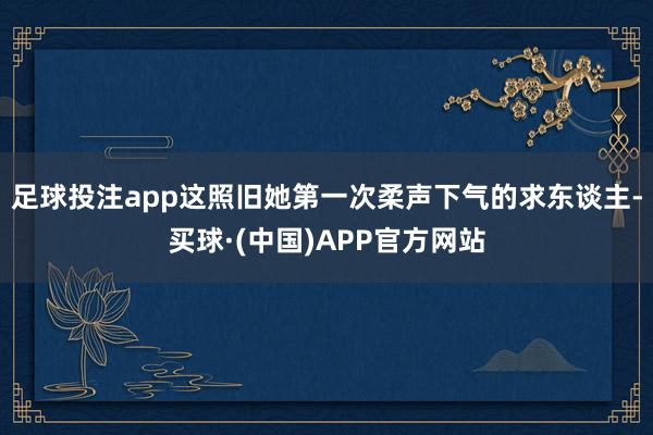 足球投注app这照旧她第一次柔声下气的求东谈主-买球·(中国)APP官方网站