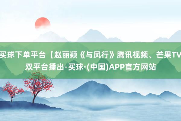 买球下单平台【赵丽颖《与凤行》腾讯视频、芒果TV双平台播出-买球·(中国)APP官方网站