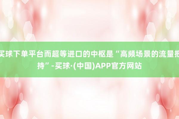 买球下单平台而超等进口的中枢是“高频场景的流量把持”-买球·(中国)APP官方网站